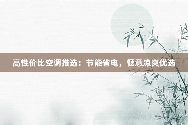 高性价比空调推选：节能省电，惬意凉爽优选